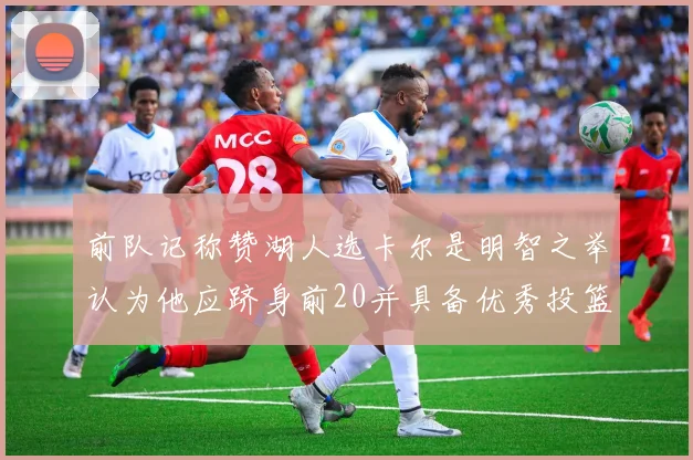 前队记称赞湖人选卡尔是明智之举认为他应跻身前20并具备优秀投篮和防守能力