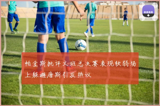 帕金斯批评文班总决赛表现软弱场上躲避唐斯引发热议