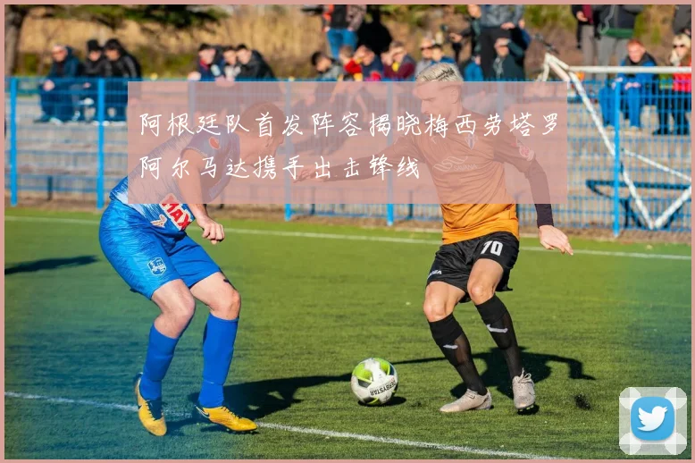 阿根廷队首发阵容揭晓梅西劳塔罗阿尔马达携手出击锋线