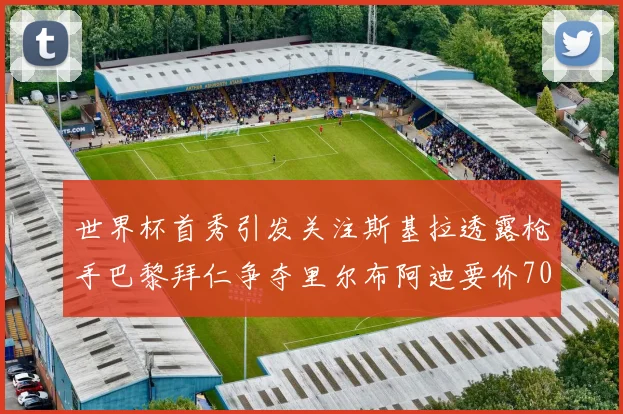 世界杯首秀引发关注斯基拉透露枪手巴黎拜仁争夺里尔布阿迪要价7000万欧