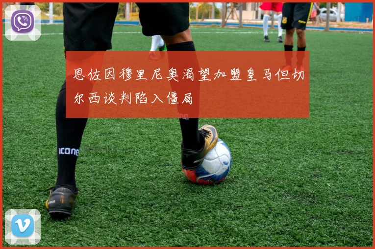 恩佐因穆里尼奥渴望加盟皇马但切尔西谈判陷入僵局