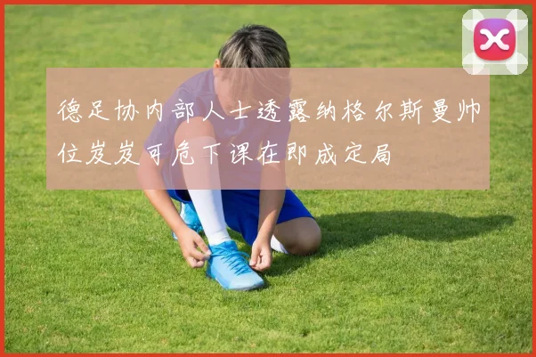 德足协内部人士透露纳格尔斯曼帅位岌岌可危下课在即成定局