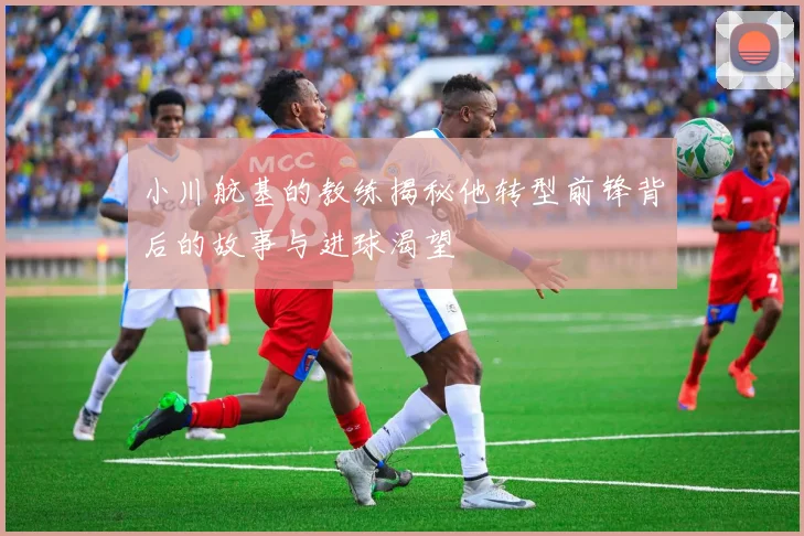 小川航基的教练揭秘他转型前锋背后的故事与进球渴望