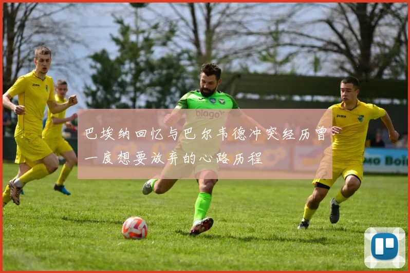 巴埃纳回忆与巴尔韦德冲突经历曾一度想要放弃的心路历程