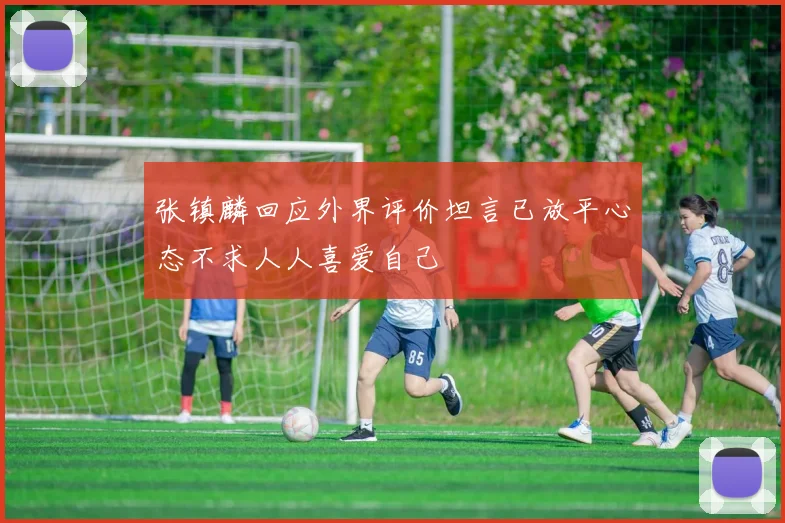 张镇麟回应外界评价坦言已放平心态不求人人喜爱自己